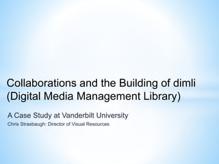 A Case Study at Vanderbilt University
Chris Strasbaugh: Director of Visual Resources
Collaborations and the Building of dimli
(Digital Media Management Library)
 
