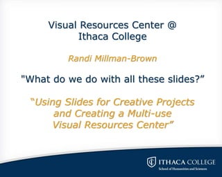 Visual Resources Center @
Ithaca College
Randi Millman-Brown
"What do we do with all these slides?”
“Using Slides for Creative Projects
and Creating a Multi-use
Visual Resources Center”
 