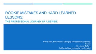 ROOKIE MISTAKES AND HARD LEARNED
LESSONS:
THE PROFESSIONAL JOURNEY OF A NEWBIE
New Faces, New Voices: Emerging Professionals Lightning
Round
By: Jamie Zeffery
California State University, Los Angeles
Friday, March 31st, 2017
 