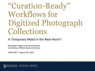 “Curation-Ready”
Workflows for
Digitized Photograph
Collections
A Temporary Need or the New Norm?
Elizabeth Hogan and Scott Kirycki
University of Notre Dame Archives
VRA 2021 - March 26, 2021
 