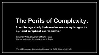 The Perils of Complexity:
A multi-stage study to determine necessary images for
digitized scrapbook representation
Visual Resources Association Conference 2021 | March 26, 2021
Shannon Willis, University of North Texas
Marcia McIntosh, University of North Texas
 