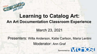 Learning to Catalog Art:
An Art Documentation Classroom Experience
March 23, 2021
Presenters: Willa Anderson, Katie Carlson, Maria Lentini
Moderator: Ann Graf
Sponsored by:
 