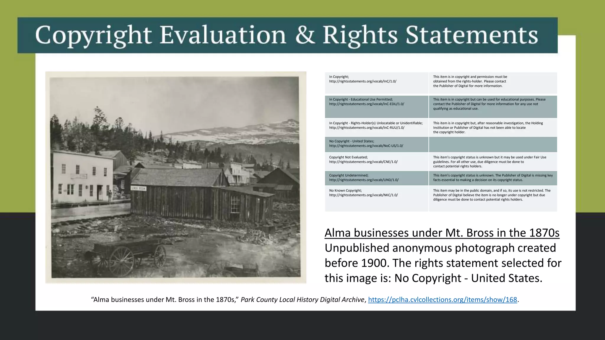 Alma businesses under Mt. Bross in the 1870s
Unpublished anonymous photograph created
before 1900. The rights statement selected for
this image is: No Copyright - United States.
In Copyright;
http://rightsstatements.org/vocab/InC/1.0/
This item is in copyright and permission must be
obtained from the rights-holder. Please contact
the Publisher of Digital for more information.
In Copyright - Educational Use Permitted;
http://rightsstatements.org/vocab/InC-EDU/1.0/
This item is in copyright but can be used for educational purposes. Please
contact the Publisher of Digital for more information for any use not
qualifying as educational use.
In Copyright - Rights-Holder(s) Unlocatable or Unidentifiable;
http://rightsstatements.org/vocab/InC-RUU/1.0/
This item is in copyright but, after reasonable investigation, the Holding
Institution or Publisher of Digital has not been able to locate
the copyright holder.
No Copyright - United States;
http://rightsstatements.org/vocab/NoC-US/1.0/
Copyright Not Evaluated;
http://rightsstatements.org/vocab/CNE/1.0/
This item’s copyright status is unknown but it may be used under Fair Use
guidelines. For all other use, due diligence must be done to
contact potential rights holders.
Copyright Undetermined;
http://rightsstatements.org/vocab/UND/1.0/
This item’s copyright status is unknown. The Publisher of Digital is missing key
facts essential to making a decision on its copyright status.
No Known Copyright;
http://rightsstatements.org/vocab/NKC/1.0/
This item may be in the public domain, and if so, its use is not restricted. The
Publisher of Digital believe the item is no longer under copyright but due
diligence must be done to contact potential rights holders.
“Alma businesses under Mt. Bross in the 1870s,” Park County Local History Digital Archive, https://pclha.cvlcollections.org/items/show/168.
 