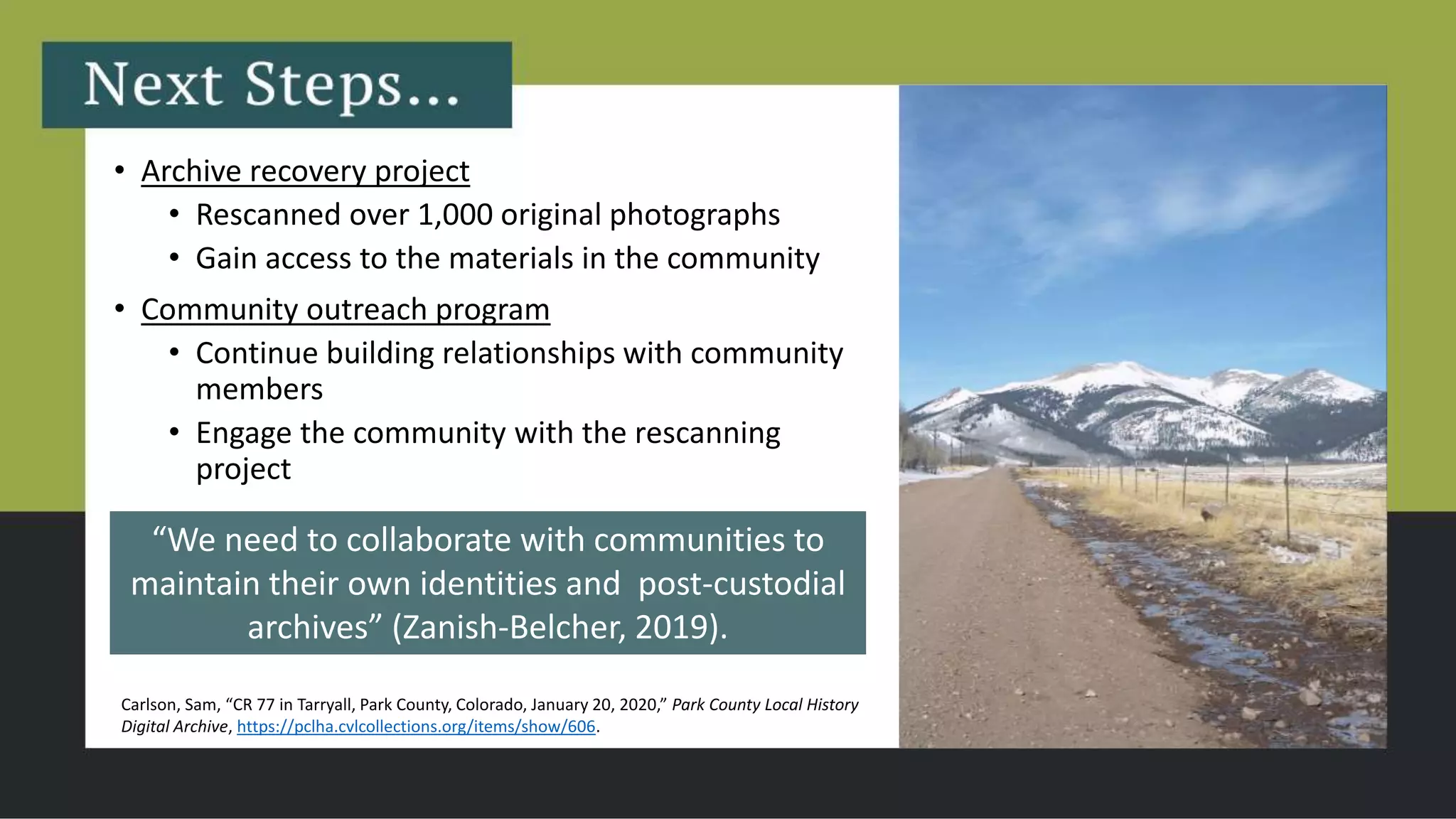• Archive recovery project
• Rescanned over 1,000 original photographs
• Gain access to the materials in the community
• Community outreach program
• Continue building relationships with community
members
• Engage the community with the rescanning
project
Carlson, Sam, “CR 77 in Tarryall, Park County, Colorado, January 20, 2020,” Park County Local History
Digital Archive, https://pclha.cvlcollections.org/items/show/606.
“We need to collaborate with communities to
maintain their own identities and post-custodial
archives” (Zanish-Belcher, 2019).
 