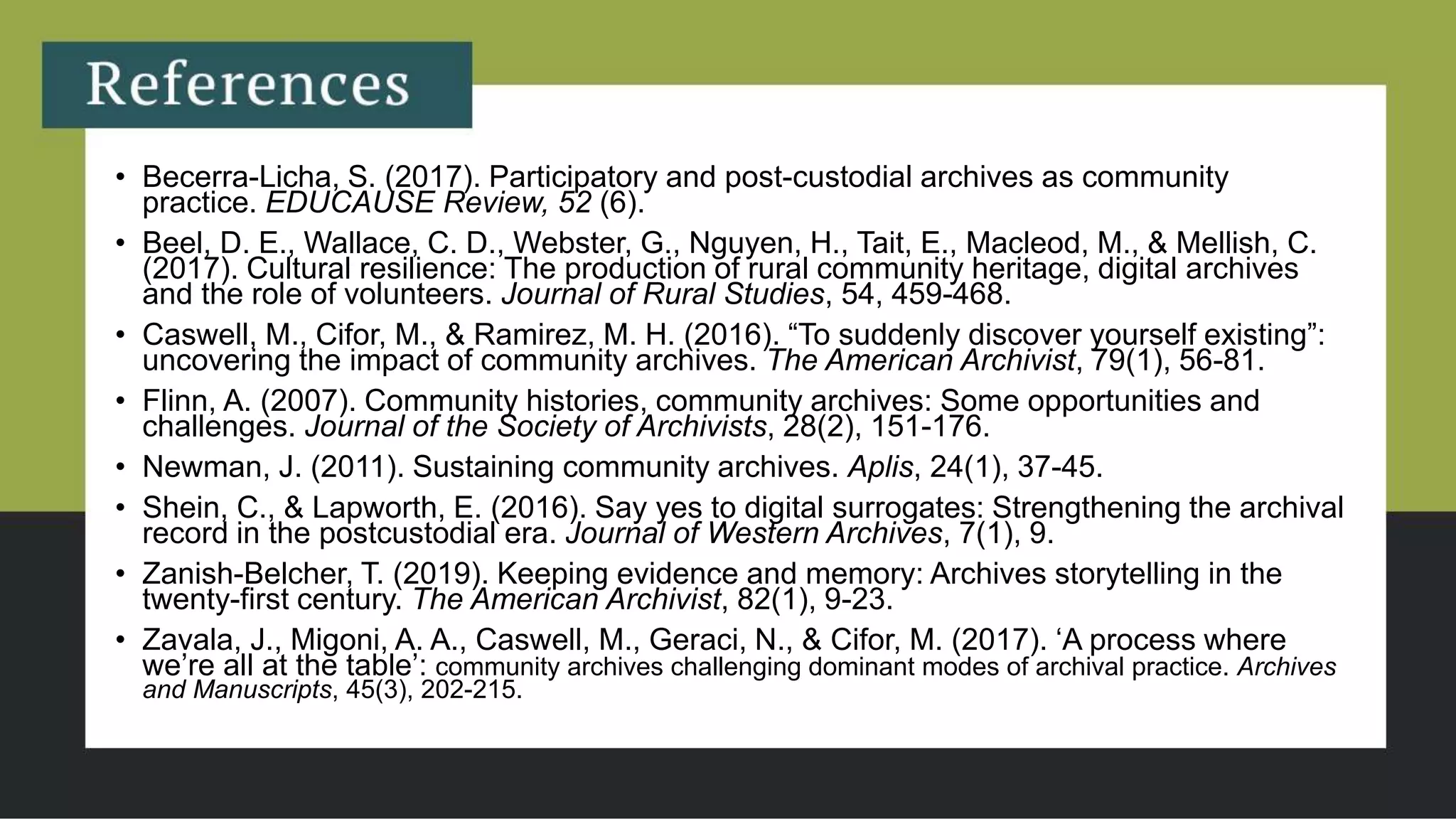 • Becerra-Licha, S. (2017). Participatory and post-custodial archives as community
practice. EDUCAUSE Review, 52 (6).
• Beel, D. E., Wallace, C. D., Webster, G., Nguyen, H., Tait, E., Macleod, M., & Mellish, C.
(2017). Cultural resilience: The production of rural community heritage, digital archives
and the role of volunteers. Journal of Rural Studies, 54, 459-468.
• Caswell, M., Cifor, M., & Ramirez, M. H. (2016). “To suddenly discover yourself existing”:
uncovering the impact of community archives. The American Archivist, 79(1), 56-81.
• Flinn, A. (2007). Community histories, community archives: Some opportunities and
challenges. Journal of the Society of Archivists, 28(2), 151-176.
• Newman, J. (2011). Sustaining community archives. Aplis, 24(1), 37-45.
• Shein, C., & Lapworth, E. (2016). Say yes to digital surrogates: Strengthening the archival
record in the postcustodial era. Journal of Western Archives, 7(1), 9.
• Zanish-Belcher, T. (2019). Keeping evidence and memory: Archives storytelling in the
twenty-first century. The American Archivist, 82(1), 9-23.
• Zavala, J., Migoni, A. A., Caswell, M., Geraci, N., & Cifor, M. (2017). ‘A process where
we’re all at the table’: community archives challenging dominant modes of archival practice. Archives
and Manuscripts, 45(3), 202-215.
 