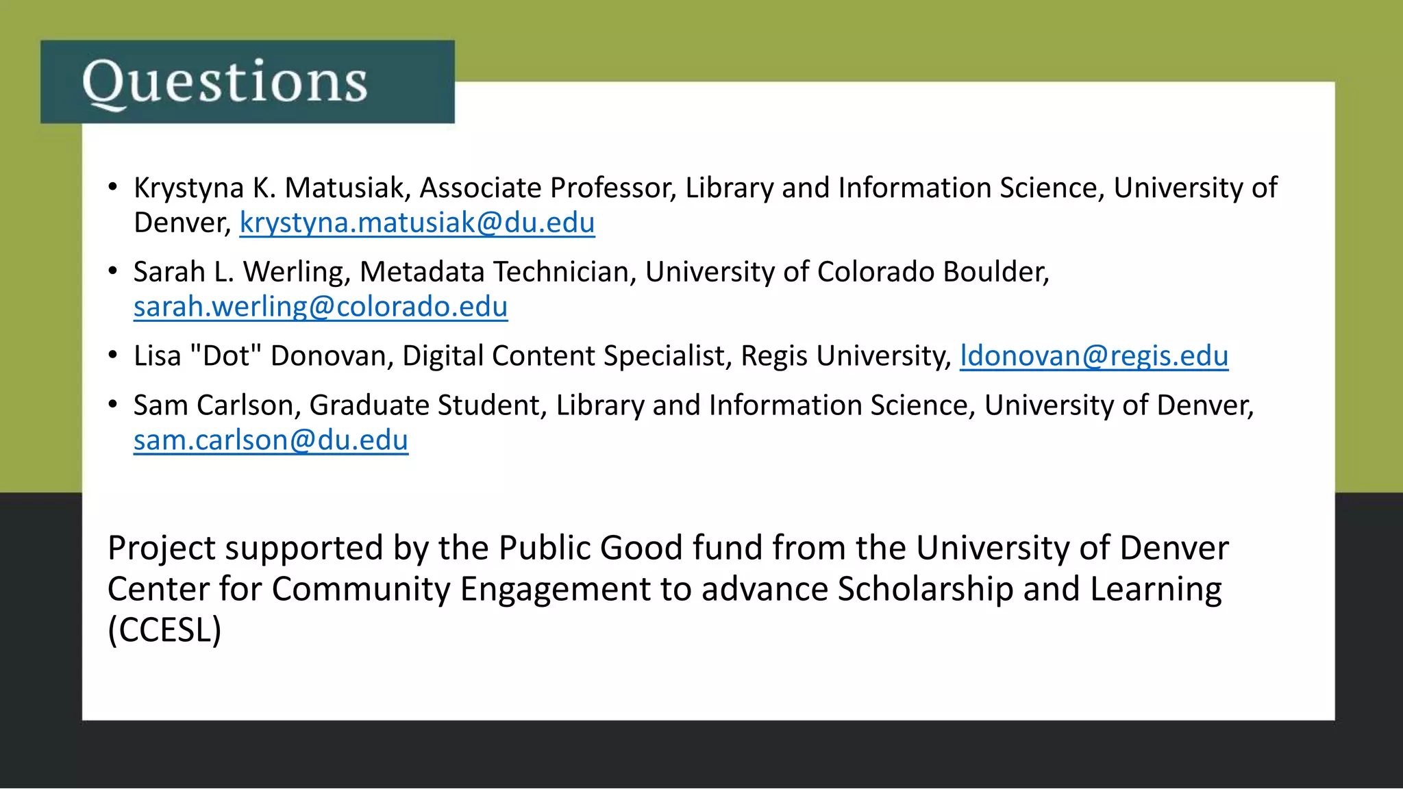 • Krystyna K. Matusiak, Associate Professor, Library and Information Science, University of
Denver, krystyna.matusiak@du.edu
• Sarah L. Werling, Metadata Technician, University of Colorado Boulder,
sarah.werling@colorado.edu
• Lisa "Dot" Donovan, Digital Content Specialist, Regis University, ldonovan@regis.edu
• Sam Carlson, Graduate Student, Library and Information Science, University of Denver,
sam.carlson@du.edu
Project supported by the Public Good fund from the University of Denver
Center for Community Engagement to advance Scholarship and Learning
(CCESL)
 