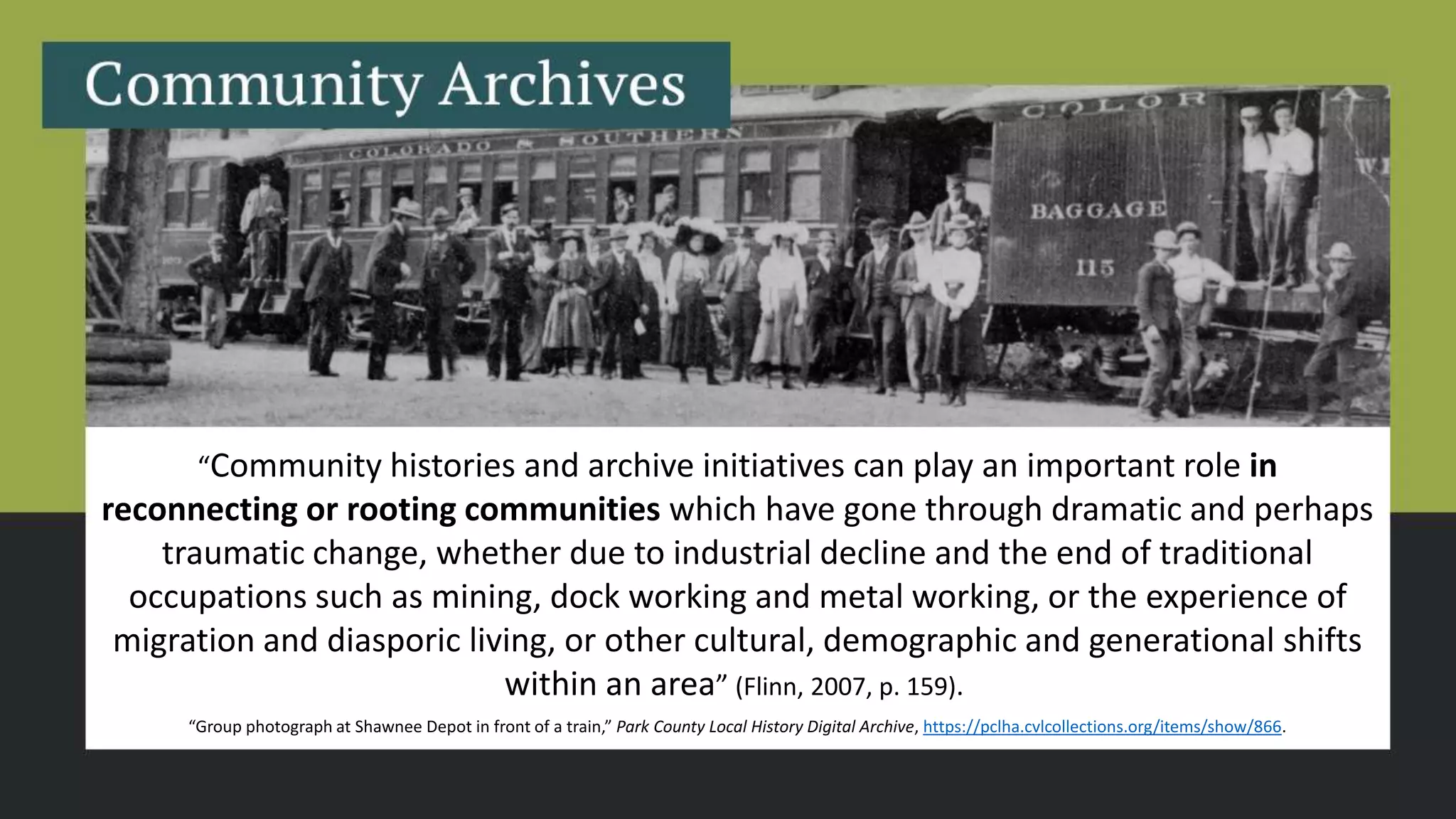 “Community histories and archive initiatives can play an important role in
reconnecting or rooting communities which have gone through dramatic and perhaps
traumatic change, whether due to industrial decline and the end of traditional
occupations such as mining, dock working and metal working, or the experience of
migration and diasporic living, or other cultural, demographic and generational shifts
within an area” (Flinn, 2007, p. 159).
“Group photograph at Shawnee Depot in front of a train,” Park County Local History Digital Archive, https://pclha.cvlcollections.org/items/show/866.
 