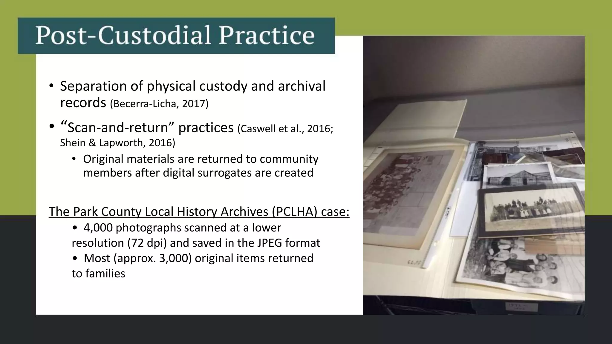 • Separation of physical custody and archival
records (Becerra-Licha, 2017)
• “Scan-and-return” practices (Caswell et al., 2016;
Shein & Lapworth, 2016)
• Original materials are returned to community
members after digital surrogates are created
The Park County Local History Archives (PCLHA) case​:
• 4,000 photographs scanned at a lower
resolution (72 dpi) and saved in the JPEG format​
• Most (approx. 3,000) original items returned
to families
 