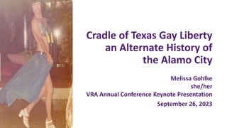 Cradle of Texas Gay Liberty
an Alternate History of
the Alamo City
Melissa Gohlke
she/her
VRA Annual Conference Keynote Presentation
September 26, 2023
 