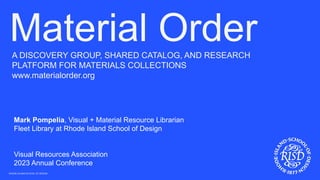 RHODE ISLAND SCHOOL OF DESIGN
A DISCOVERY GROUP, SHARED CATALOG, AND RESEARCH
PLATFORM FOR MATERIALS COLLECTIONS
www.materialorder.org
Material Order
Mark Pompelia, Visual + Material Resource Librarian
Fleet Library at Rhode Island School of Design
Visual Resources Association
2023 Annual Conference
 