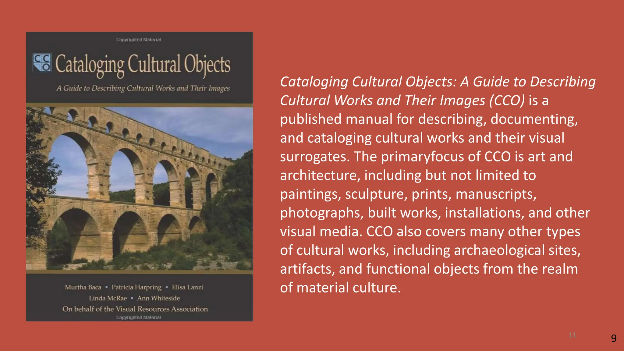 Cataloging Cultural Objects: A Guide to Describing
Cultural Works and Their Images (CCO) is a
published manual for describing, documenting,
and cataloging cultural works and their visual
surrogates. The primaryfocus of CCO is art and
architecture, including but not limited to
paintings, sculpture, prints, manuscripts,
photographs, built works, installations, and other
visual media. CCO also covers many other types
of cultural works, including archaeological sites,
artifacts, and functional objects from the realm
of material culture.
9
11
 