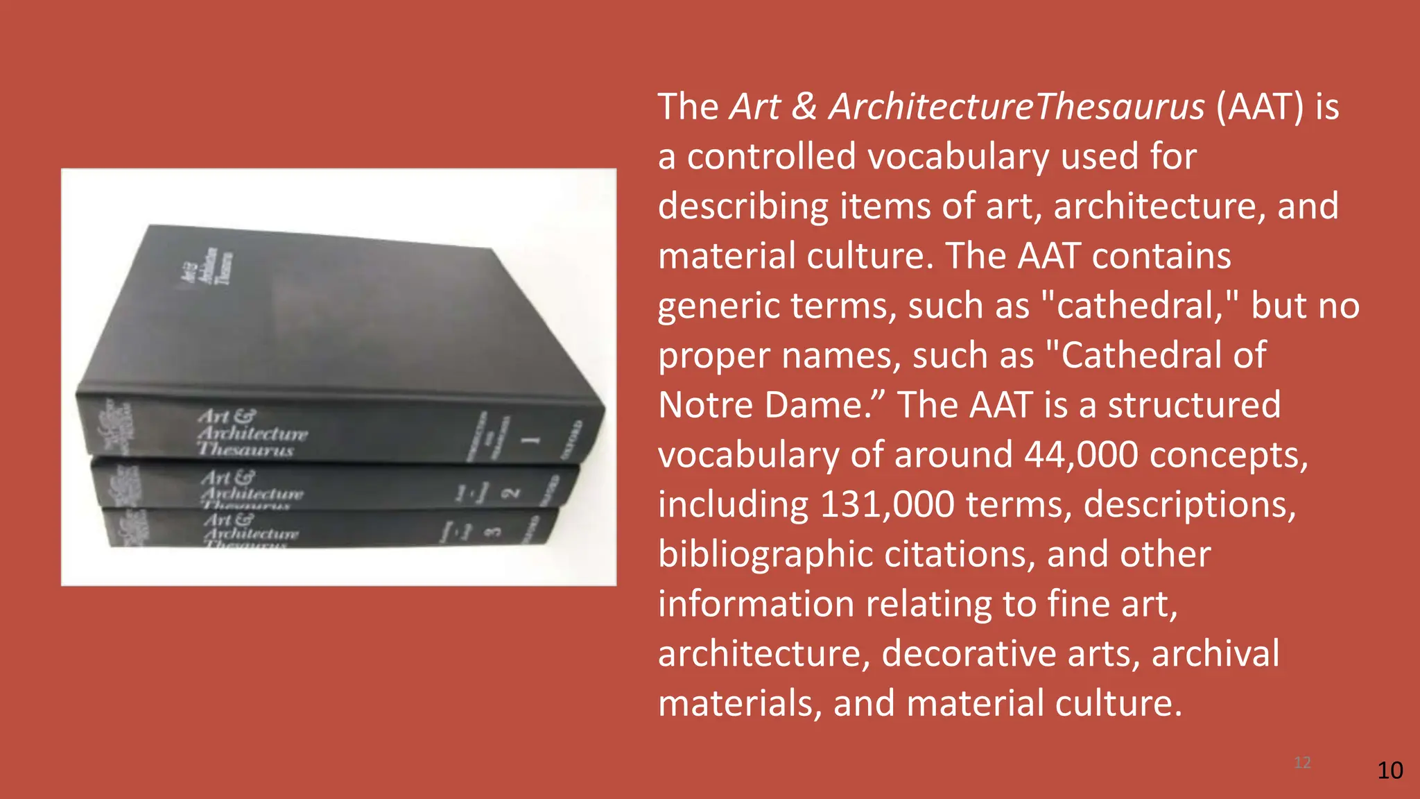 The Art & ArchitectureThesaurus (AAT) is
a controlled vocabulary used for
describing items of art, architecture, and
material culture. The AAT contains
generic terms, such as "cathedral," but no
proper names, such as "Cathedral of
Notre Dame.” The AAT is a structured
vocabulary of around 44,000 concepts,
including 131,000 terms, descriptions,
bibliographic citations, and other
information relating to fine art,
architecture, decorative arts, archival
materials, and material culture.
10
12
 