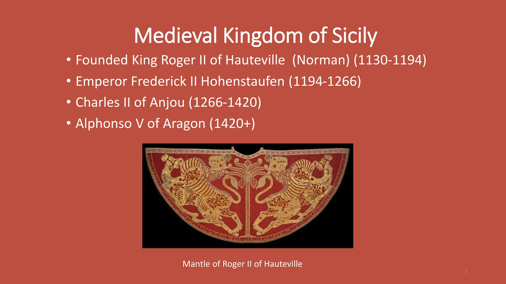 Medieval Kingdom of Sicily
• Founded King Roger II of Hauteville (Norman) (1130-1194)
• Emperor Frederick II Hohenstaufen (1194-1266)
• Charles II of Anjou (1266-1420)
• Alphonso V of Aragon (1420+)
3
Mantle of Roger II of Hauteville
 