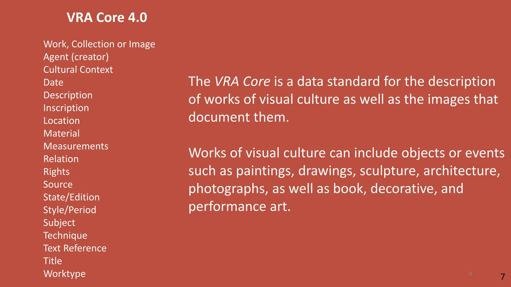 VRA Core 4.0
Work, Collection or Image
Agent (creator)
Cultural Context
Date
Description
Inscription
Location
Material
Measurements
Relation
Rights
Source
State/Edition
Style/Period
Subject
Technique
Text Reference
Title
Worktype
The VRA Core is a data standard for the description
of works of visual culture as well as the images that
document them.
Works of visual culture can include objects or events
such as paintings, drawings, sculpture, architecture,
photographs, as well as book, decorative, and
performance art.
7
9
 
