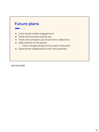 Future plans
● Grow social media engagement
● Track and compare portal use
● Track and compare use of partners’ collections
● Add content to the portal
○ Goal: Include all items from each institution
● Expand the collaboration with new partners
[just read slide]
15
 