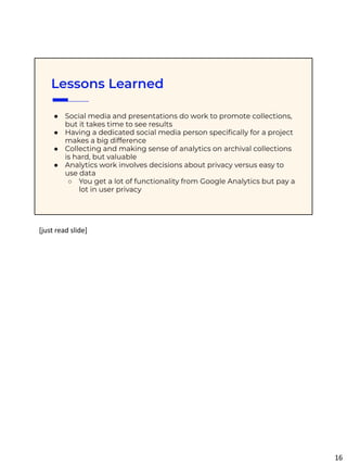 Lessons Learned
● Social media and presentations do work to promote collections,
but it takes time to see results
● Having a dedicated social media person speciﬁcally for a project
makes a big difference
● Collecting and making sense of analytics on archival collections
is hard, but valuable
● Analytics work involves decisions about privacy versus easy to
use data
○ You get a lot of functionality from Google Analytics but pay a
lot in user privacy
[just read slide]
16
 