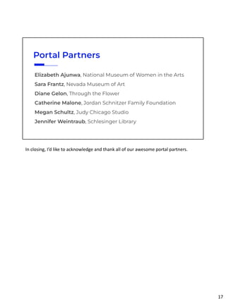 Elizabeth Ajunwa, National Museum of Women in the Arts
Sara Frantz, Nevada Museum of Art
Diane Gelon, Through the Flower
Catherine Malone, Jordan Schnitzer Family Foundation
Megan Schultz, Judy Chicago Studio
Jennifer Weintraub, Schlesinger Library
Portal Partners
In closing, I’d like to acknowledge and thank all of our awesome portal partners.
17
 