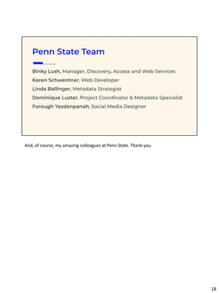 Binky Lush, Manager, Discovery, Access and Web Services
Karen Schwentner, Web Developer
Linda Ballinger, Metadata Strategist
Dominique Luster, Project Coordinator & Metadata Specialist
Forough Yazdanpanah, Social Media Designer
Penn State Team
And, of course, my amazing colleagues at Penn State. Thank you.
18
 