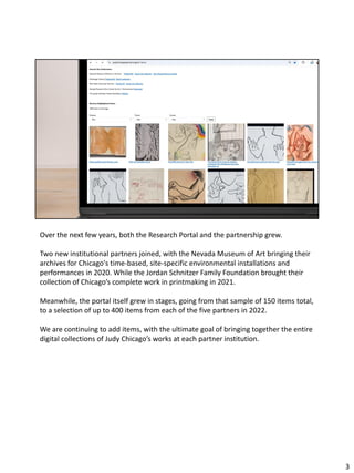 Over the next few years, both the Research Portal and the partnership grew.
Two new institutional partners joined, with the Nevada Museum of Art bringing their
archives for Chicago's time-based, site-specific environmental installations and
performances in 2020. While the Jordan Schnitzer Family Foundation brought their
collection of Chicago’s complete work in printmaking in 2021.
Meanwhile, the portal itself grew in stages, going from that sample of 150 items total,
to a selection of up to 400 items from each of the five partners in 2022.
We are continuing to add items, with the ultimate goal of bringing together the entire
digital collections of Judy Chicago’s works at each partner institution.
3
 