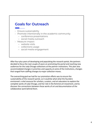 Goals for Outreach
• Ensure sustainability
• Promote intentionally in the academic community
– conference presentations
– social media outreach
• Measure impact
– website visits
– collections usage
– social media engagement
After four-plus years of developing and populating the research portal, the partners
decided to focus the next couple of years on promoting the portal and reaching new
audiences for the Judy Chicago collections at the partner institutions. This plan also
accommodated changes in priorities and capacity at some of the institutions, changes
that ranged from staffing changes to major collection moves.
The overarching goal we had for our promotion efforts was to ensure the
sustainability of the research portal, so it could be what what the founders
envisioned: a vital resource for scholars, curators, and art educators to explore the
complete works of Judy Chicago, and her role in the feminist art movement, and to
discover the connections between these works of art and documentation of the
collaborative work behind them.
4
 