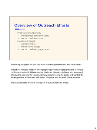 Overview of Outreach Efforts
• Promote intentionally
– conference presentations
– social media outreach
• Measure impact
– website visits
– collections usage
– social media engagement
Promoting the portal fell into two main activities: presentations and social media.
We set out to cast a wide net when proposing posters and presentations at various
conferences in the GLAM community (Galleries, Libraries, Archives, and Museums).
We saw the potential for interdisciplinary research using the portal and wanted the
widest possible audience to hear about the portal and the work of the partners.
We also wanted to measure the impact of our promotional efforts.
5
 