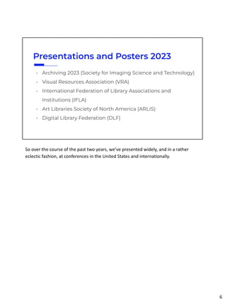 Presentations and Posters 2023
• Archiving 2023 (Society for Imaging Science and Technology)
• Visual Resources Association (VRA)
• International Federation of Library Associations and
Institutions (IFLA)
• Art Libraries Society of North America (ARLIS)
• Digital Library Federation (DLF)
So over the course of the past two years, we’ve presented widely, and in a rather
eclectic fashion, at conferences in the United States and internationally.
6
 