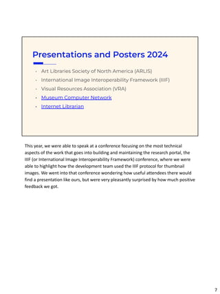 Presentations and Posters 2024
• Art Libraries Society of North America (ARLIS)
• International Image Interoperability Framework (IIIF)
• Visual Resources Association (VRA)
• Museum Computer Network
• Internet Librarian
This year, we were able to speak at a conference focusing on the most technical
aspects of the work that goes into building and maintaining the research portal, the
IIIF (or International Image Interoperability Framework) conference, where we were
able to highlight how the development team used the IIIF protocol for thumbnail
images. We went into that conference wondering how useful attendees there would
find a presentation like ours, but were very pleasantly surprised by how much positive
feedback we got.
7
 