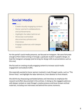 Social Media
• Create visually engaging content
• Honor women’s collaborations
and achievements
• Highlight the labor behind art
• Showcase overlooked
documentary photos and
interviews
• Engage audiences with deeper
context
For the portal’s social media presence, we focused on Instagram. We were fortunate
enough at Penn State to bring in Forough, a graduate student in graphic design, to
lead the Instagram campaign (and to bring her design skills to presentations such as
this one).
She focused on creating visually engaging content to increase social media
engagement and website traffic.
She especially wanted to honor women involved in Judy Chicago’s works, such as "The
Dinner Party” and highlight the labor behind art, from ideation to final artwork.
She did this by showcasing overlooked photos and interviews to emphasize the
research and effort documented in the archives. In doing so she engaged audiences
with deeper context on Judy Chicago's creative process and lesser-known archival
materials, including rare interviews and behind-the-scenes moments.
8
 