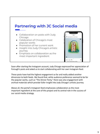 Partnering with JC Social media
● Collaboration on posts with Judy
Chicago
● Celebration of Chicago’s most
popular works
● Promotion of her current work
● Insight into Judy Chicago's artistic
journey
● Emphasis on collaboration as the
most important ingredient
Soon after starting the Instagram account, Judy Chicago expressed her appreciation of
Forough’s posts and asked us to start collaborating with her own Instagram feed.
These posts have had the highest engagement so far and really added another
dimension to both feeds. We found that, while audience preference seemed to be for
the popular works, such as "The Dinner Party," there was also engagement with
archival materials which provide fuller insight into Judy Chicago's artistic journey.
Above all, the portal’s Instagram feed emphasizes collaboration as the most
important ingredient at the core of this project and its central role in the success of
our social media strategy.
9
 