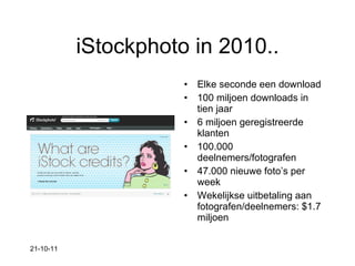 iStockphoto in 2010.. Elke seconde een download 100 miljoen downloads in tien jaar  6 miljoen geregistreerde klanten 100.000 deelnemers/fotografen 47.000 nieuwe foto’s per week Wekelijkse uitbetaling aan fotografen/deelnemers: $1.7 miljoen 21-10-11 