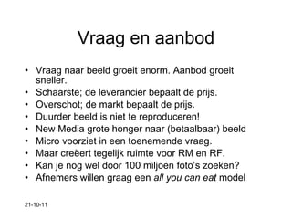 Vraag en aanbod Vraag naar beeld groeit enorm. Aanbod groeit sneller. Schaarste; de leverancier bepaalt de prijs. Overschot; de markt bepaalt de prijs. Duurder beeld is niet te reproduceren! New Media grote honger naar (betaalbaar) beeld Micro voorziet in een toenemende vraag.  Maar creëert tegelijk ruimte voor RM en RF. Kan je nog wel door 100 miljoen foto’s zoeken? Afnemers willen graag een  all you can eat  model 21-10-11 