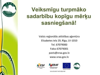 Valsts reģionālās attīstības aģentūra Elizabetes iela 19, Rīga, LV-1010 Tel. 67079000 Fakss 67079001 [email_address] www.vraa.gov.lv Veiksmīgu turpmāko sadarbību kopīgu mērķu sasniegšanā! IEGULDĪJUMS TAVĀ NĀKOTNĒ 