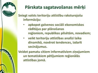 Pārskata sagatavošanas mērķi
             Sniegt valsts teritoriju attīstību raksturojošu
                informāciju:
                • apkopot galvenos sociāli ekonomiskos
                    rādītājus par plānošanas
                    reģioniem, republikas pilsētām, novadiem;
                • veikt teritoriju attīstības analīzi laika
                    dinamikā, novērot tendences, izdarīt
                    secinājumus.
             Veidot pamatu citiem informatīviem ziņojumiem
                un tematiskiem pētījumiem reģionālās
                attīstības jomā.

11/10/2011
 
