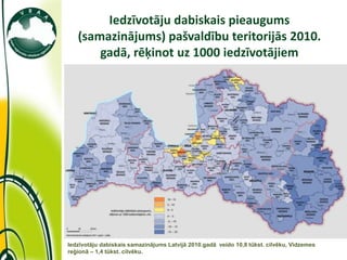 Iedzīvotāju dabiskais pieaugums
   (samazinājums) pašvaldību teritorijās 2010.
       gadā, rēķinot uz 1000 iedzīvotājiem




Iedzīvotāju dabiskais samazinājums Latvijā 2010.gadā veido 10,8 tūkst. cilvēku, Vidzemes
reģionā – 1,4 tūkst. cilvēku.
 