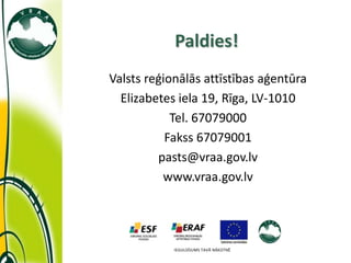 Paldies!
Valsts reģionālās attīstības aģentūra
  Elizabetes iela 19, Rīga, LV-1010
            Tel. 67079000
           Fakss 67079001
         pasts@vraa.gov.lv
          www.vraa.gov.lv




            IEGULDĪJUMS TAVĀ NĀKOTNĒ
 