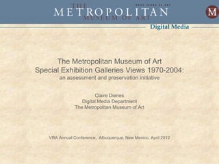 Digital Media




      The Metropolitan Museum of Art
Special Exhibition Galleries Views 1970-2004:
        an assessment and preservation initiative


                         Claire Dienes
                   Digital Media Department
                The Metropolitan Museum of Art




    VRA Annual Conference, Albuquerque, New Mexico, April 2012
 