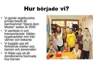 Hur började vi?
• Vi gjorde regelbundna
privata besök till
barnhemmet ”Djeciji dom
Mostar” sedan år 2000
• Vi samlade in o...