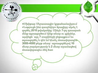 «Մխիթար Սեբաստացի» կրթահամալիրում
«Նոթբուքն ինձ դասընկեր» ծրագիրը սկսել է
գործել 2010 թվականից: Մինչև 7-րդ դասարան
մենք օգտագործում էինք տետր ու գրիչներ,
այսինքն՝ այդ 7 տարիների ընթացքում ես
օգտագործել և դեն եմ նետել մոտավորապես
3000-4000 թերթ տետր՝ օգտագործելով 10
մետր բարձրությամբ և 2 մետր տրամագծով
մոտավորապես մեկ ծառ
 