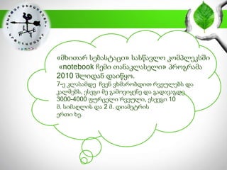 «მხითარ სებასტაცი» სასწავლო კომპლეკსში
«notebook ჩემი თანაკლასელი» პროგრამა
2010 შლიდან დაიწყო.
7-ე კლასამდე ჩვენ ვხმარობდით რვეულებს და
კალმებს, ესეგი მე გამოვიყენე და გადავაგდე
3000-4000 ფურცელი რვეული, ესეეგი 10
მ. სიმაღლის და 2 მ. დიამეტრის
ერთი ხე.
 