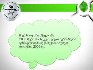 ჩვენ სკოლაში სწავლობს
2000 მეტი მოსწავლი, ესეგი ეერთ წლის
განმავლობაში ჩვენ შევინარჩუნეთ
თითქმის 2000 ხე.
 