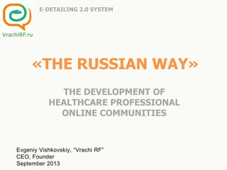 «THE RUSSIAN WAY»
THE DEVELOPMENT OF
HEALTHCARE PROFESSIONAL
ONLINE COMMUNITIES
E-DETAILING 2.0 SYSTEM
Evgeniy Vishkovskiy, “Vrachi RF”
CEO, Founder
September 2013
VrachiRF.ru
 