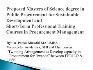 By: Dr. Papias Musafiri MALIMBA
Vice-Rector Academics, SFB and Chairperson
“Twinning Arrangement to Develop capacity in
 Procurement for Rwanda” between ITC/ILO &
 SFB.
 