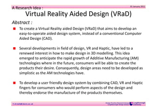 01 January 2011
A Research Idea :
              Virtual Reality Aided Design (VRaD)
Abstract :
       To create a Virtual Reality aided Design (VRaD) that aims to develop an 
       easy‐to‐operate aided design system, instead of a conventional Computer 
       Aided Design (CAD). 

       Several developments in field of design, VR and Haptic, have led to a 
       renewed interest in how to make design in 3D modelling. This idea 
       emerged to anticipate the rapid growth of Additive Manufacturing (AM) 
       technologies where in the future, consumers will be able to create the 
       products their desire. Consequently, design areas need to be developed as 
       simplistic as the AM technologies have.

       To develop a user friendly design system by combining CAD, VR and Haptic 
       fingers for consumers who would perform aspects of the design and 
       thereby endorse the manufacture of the products themselves.

                                                          Design Practice Research Group
Y . Ariadi@Lb oro.ac.uk                                     Loughborough Design School
 