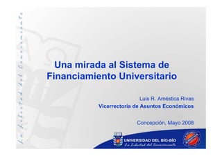 Una mirada al Sistema de
Financiamiento Universitario

                            Luis R. Améstica Rivas
           Vicerrectoría de Asuntos Económicos


                          Concepción, Mayo 2008
 