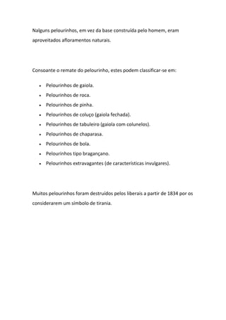 Nalguns pelourinhos, em vez da base construída pelo homem, eram
aproveitados afloramentos naturais.




Consoante o remate do pelourinho, estes podem classificar-se em:

   •   Pelourinhos de gaiola.
   •   Pelourinhos de roca.
   •   Pelourinhos de pinha.
   •   Pelourinhos de coluço (gaiola fechada).
   •   Pelourinhos de tabuleiro (gaiola com colunelos).
   •   Pelourinhos de chaparasa.
   •   Pelourinhos de bola.
   •   Pelourinhos tipo bragançano.
   •   Pelourinhos extravagantes (de características invulgares).




Muitos pelourinhos foram destruídos pelos liberais a partir de 1834 por os
considerarem um símbolo de tirania.
 