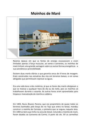 Moinhos de Maré




                 A história dos Moinhos de Maré




Noutras épocas em que as fontes de energia escasseavam e eram
limitadas apenas à força muscular, ao vento e correntes, os moinhos de
maré tinham uma grande vantagem sobre as outras formas energéticas - a
sua constância e previsibilidade.

Existem duas marés diárias o que garantia cerca de 4 horas de moagem.
Eram construídos nos estuários dos rios em terrenos baixos, e em zonas
abrigadas que permitissem represar as águas.


Era uma vida dura a dos moleiros, já que as horas das marés obrigavam a
que se moesse a qualquer hora do dia ou da noite, pois os moinhos só
trabalhavam durante a vazante. As outras horas eram aproveitadas para
limpeza e manutenção do moinho e caldeira.



Em 1403, Nuno Álvares Pereira, que era proprietário de quase todos os
terrenos banhados pelo braço do rio Tejo que entra no Seixal, mandou
construir o moinho de Corroios, o primeiro que se ergueu naquela área.
Em 1404 os bens que tinha na zona do Seixal, incluindo o moinho de maré,
foram doados ao Convento do Carmo. A partir do séc. XV as carmelitas
 