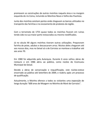 promovem as construções de outros moinhos naquela área e na margem
esquerda do rio Coina, incluindo os Moinhos Novo e Velho dos Paulistas.

Junto dos moinhos existiam portos onde chegavam os barcos utilizados no
transporte das farinhas e no escoamento de produtos da região.


Com o terramoto de 1755 quase todos os moinhos ficaram em ruínas
tendo sido na sua maior parte restaurados ou mesmo reedificados.


Já no século XX alguns moinhos tiveram outras utilizações. Prepararam
farinha de peixe, adubos e descascaram arroz. Muitos deles chegaram até
aos nossos dias, mas no Seixal só o de Corroios se manteve a trabalhar até
aos anos 70.


Em 1980 foi adquirido pela Autarquia. Durante 6 anos sofreu obras de
restauro e em 1986 abriu ao público, como núcleo do Ecomuseu
Municipal do Seixal.

Devido a obras de conservação e requalificação, este núcleo esteve
encerrado ao público até Setembro de 2009, e reabriu após um processo
de qualificação.

Actualmente, o Moinho oferece a todos os visitantes uma exposição de
longa duração "600 anos de Moagem no Moinho de Maré de Corroios".
 