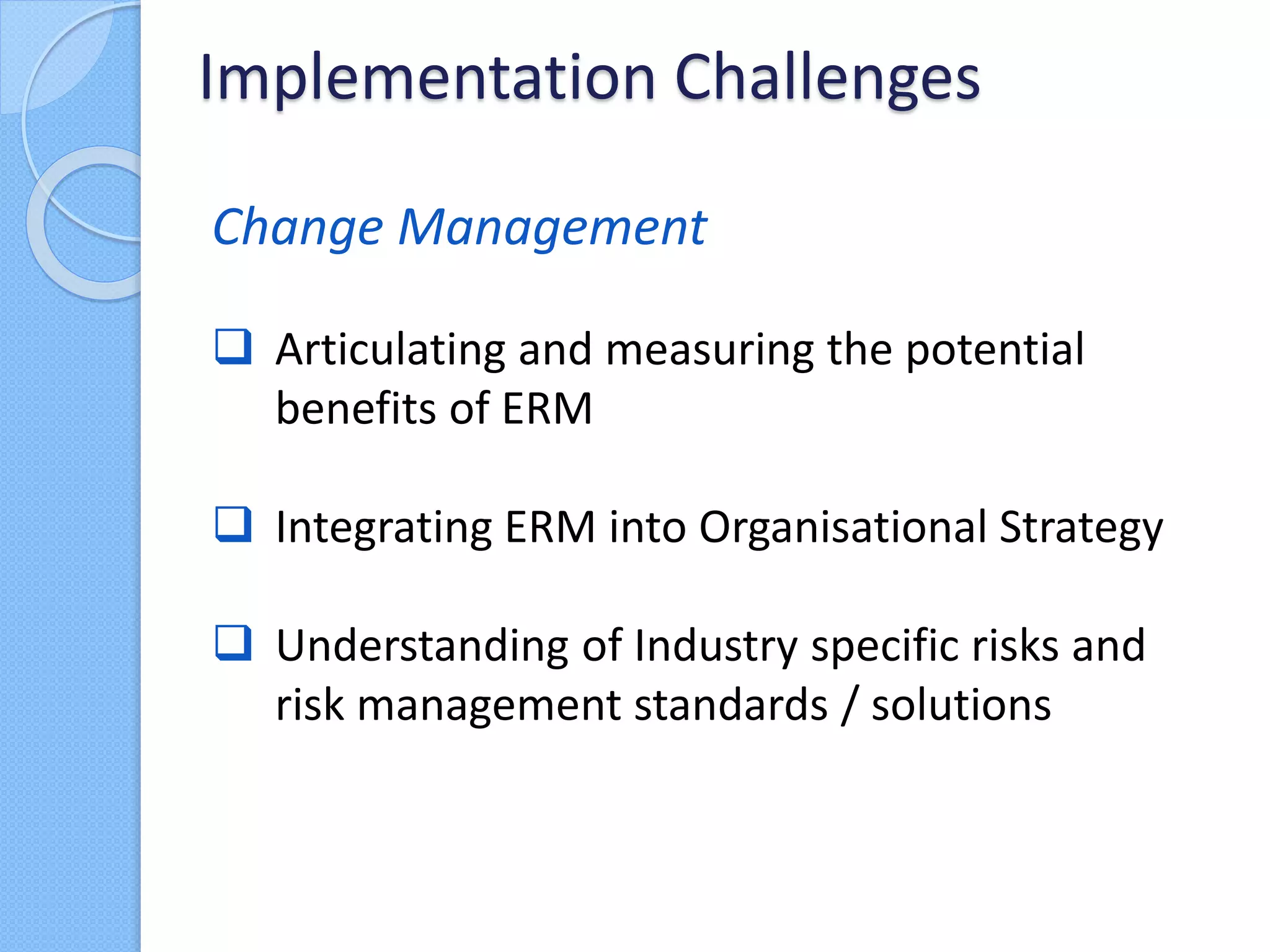Change Management
 Articulating and measuring the potential
benefits of ERM
 Integrating ERM into Organisational Strategy
 Understanding of Industry specific risks and
risk management standards / solutions
Implementation Challenges
 