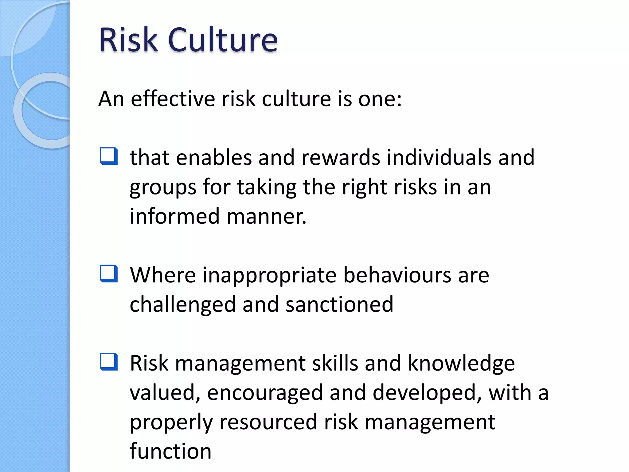 An effective risk culture is one:
 that enables and rewards individuals and
groups for taking the right risks in an
informed manner.
 Where inappropriate behaviours are
challenged and sanctioned
 Risk management skills and knowledge
valued, encouraged and developed, with a
properly resourced risk management
function
Risk Culture
 