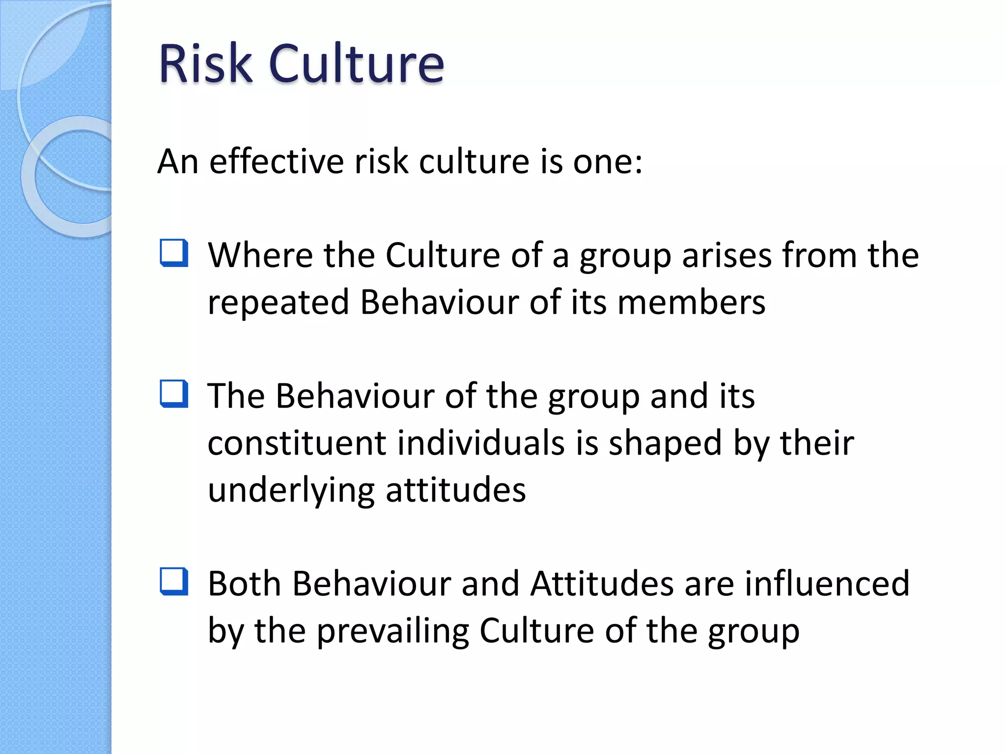 An effective risk culture is one:
 Where the Culture of a group arises from the
repeated Behaviour of its members
 The Behaviour of the group and its
constituent individuals is shaped by their
underlying attitudes
 Both Behaviour and Attitudes are influenced
by the prevailing Culture of the group
Risk Culture
 